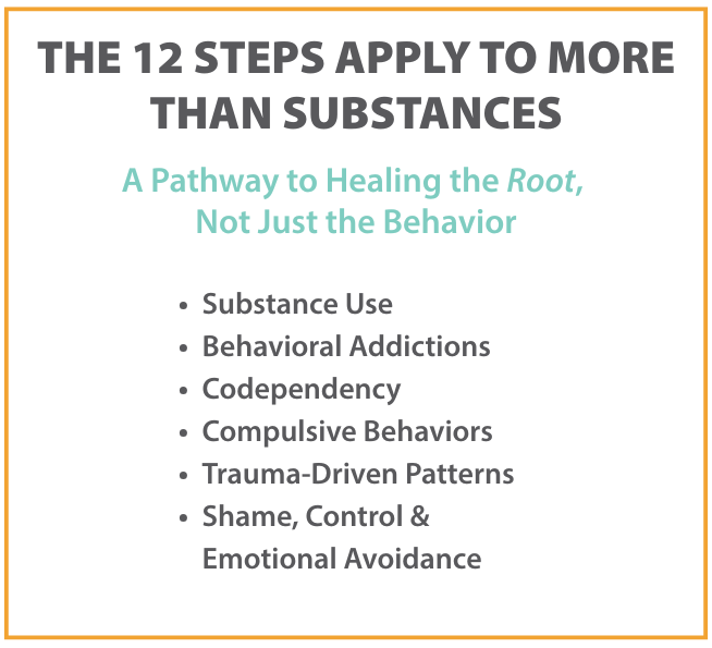 The 12 Steps apply to more than substances, offering a pathway to healing the root causes of addiction, including behavioral addictions, codependency, trauma-driven patterns, and emotional avoidance.